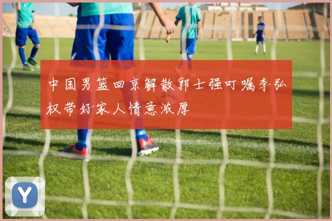 中国男篮回京解散郭士强叮嘱李弘权带好家人情意浓厚