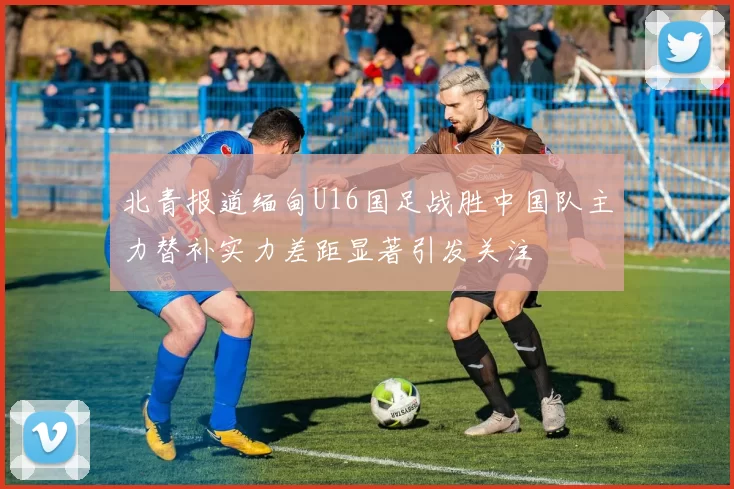 北青报道缅甸U16国足战胜中国队主力替补实力差距显著引发关注