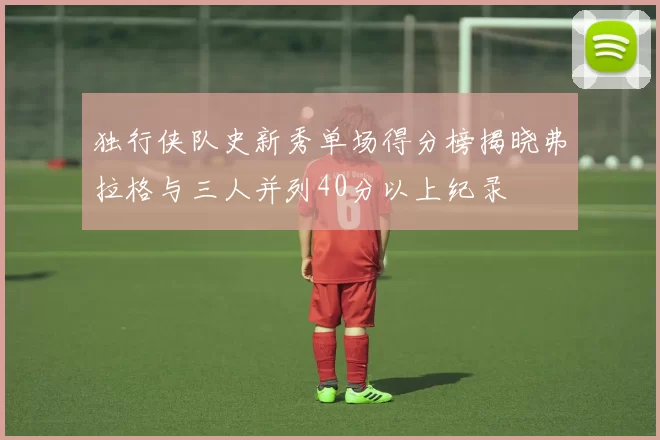 独行侠队史新秀单场得分榜揭晓弗拉格与三人并列40分以上纪录