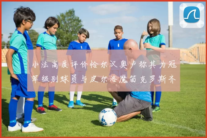小法高度评价恰尔汉奥卢称其为冠军级别球员与皮尔洛魔笛克罗斯齐名