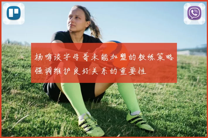 杨鸣谈字母哥未能加盟的教练策略强调维护良好关系的重要性