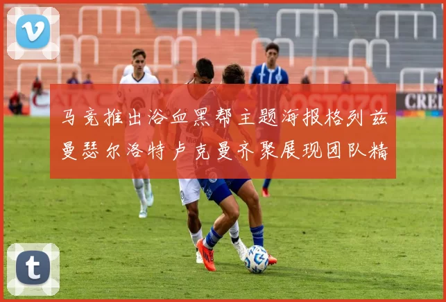 马竞推出浴血黑帮主题海报格列兹曼瑟尔洛特卢克曼齐聚展现团队精神