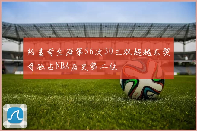 约基奇生涯第56次30三双超越东契奇独占NBA历史第二位