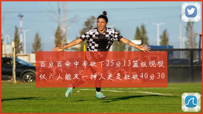 百分百命中率砍下25分13篮板现役仅六人能及一神人更是狂砍40分30篮板大三元