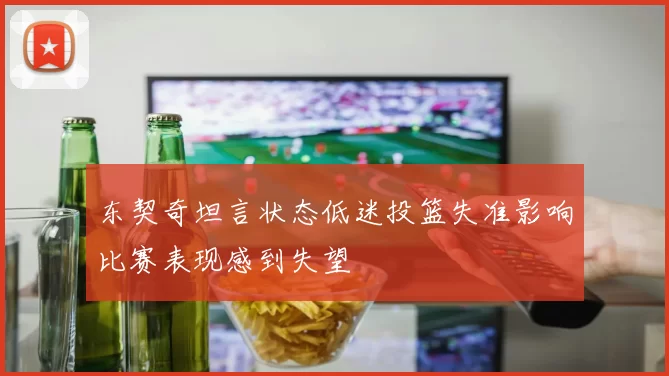 东契奇坦言状态低迷投篮失准影响比赛表现感到失望