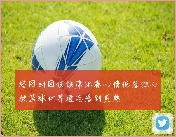 塔图姆因伤缺席比赛心情低落担心被篮球世界遗忘感到煎熬