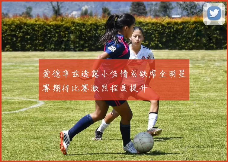 爱德华兹透露小伤情或缺席全明星赛期待比赛激烈程度提升