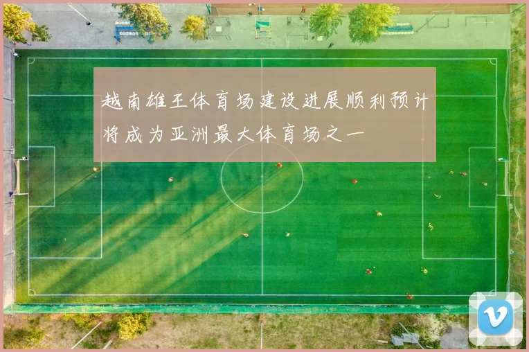 越南雄王体育场建设进展顺利预计将成为亚洲最大体育场之一