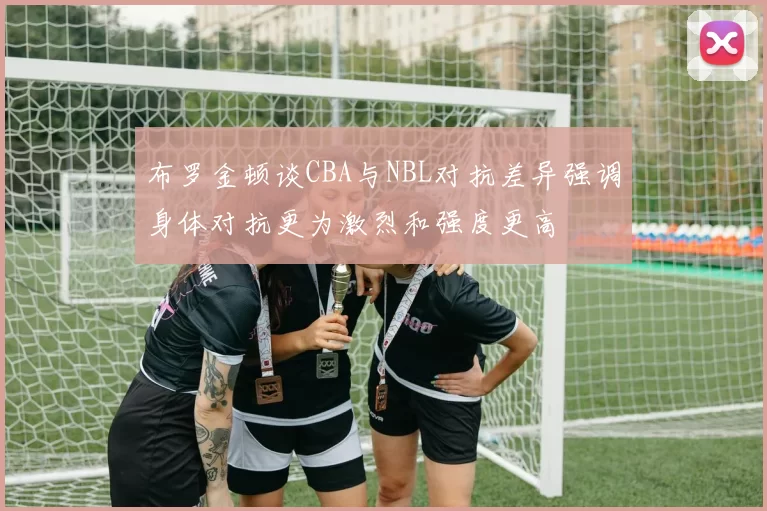 布罗金顿谈CBA与NBL对抗差异强调身体对抗更为激烈和强度更高