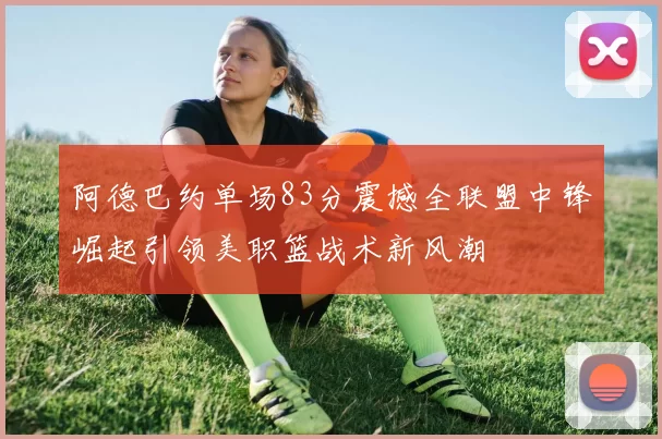 阿德巴约单场83分震撼全联盟中锋崛起引领美职篮战术新风潮
