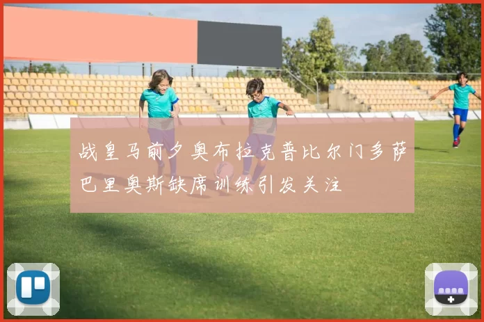 战皇马前夕奥布拉克普比尔门多萨巴里奥斯缺席训练引发关注