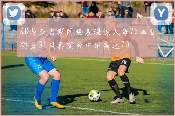 KD与亚当斯同场表现惊人每75回合得分31且真实命中率高达70