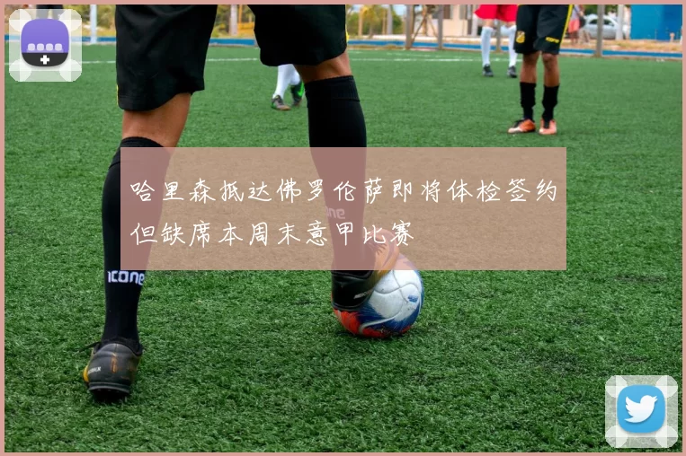 哈里森抵达佛罗伦萨即将体检签约但缺席本周末意甲比赛