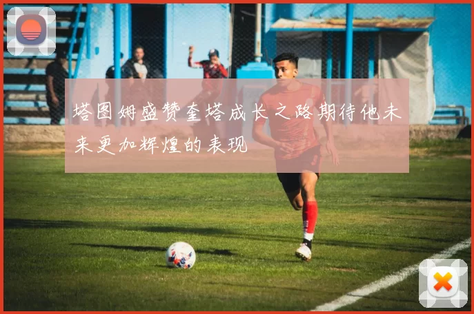 塔图姆盛赞奎塔成长之路期待他未来更加辉煌的表现