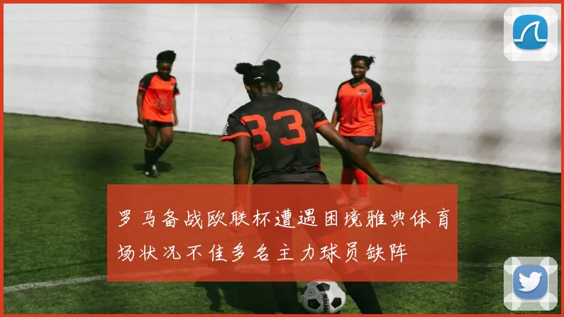 罗马备战欧联杯遭遇困境雅典体育场状况不佳多名主力球员缺阵