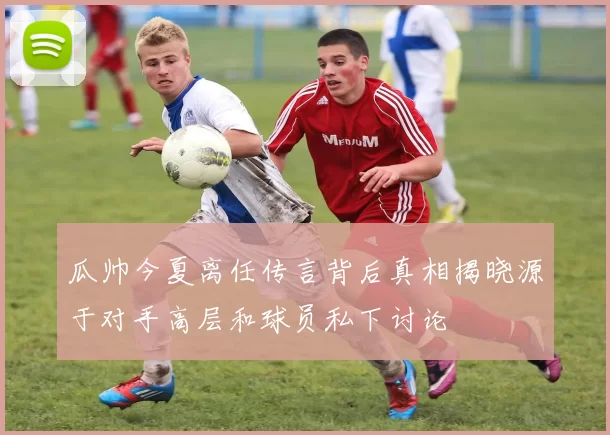 瓜帅今夏离任传言背后真相揭晓源于对手高层和球员私下讨论