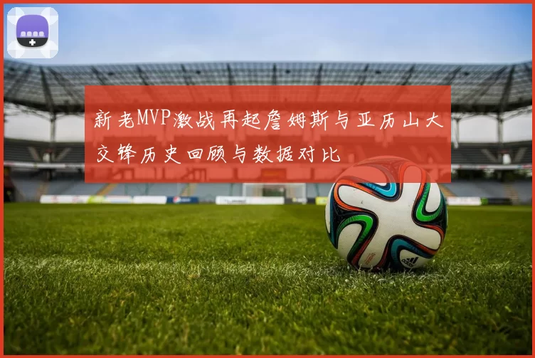 新老MVP激战再起詹姆斯与亚历山大交锋历史回顾与数据对比