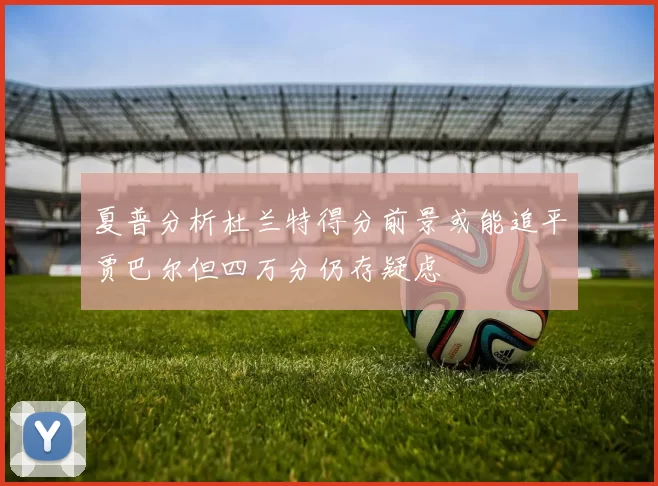 夏普分析杜兰特得分前景或能追平贾巴尔但四万分仍存疑虑